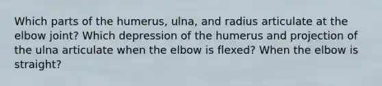 Which parts of the humerus, ulna, and radius articulate at the elbow joint? Which depression of the humerus and projection of the ulna articulate when the elbow is flexed? When the elbow is straight?