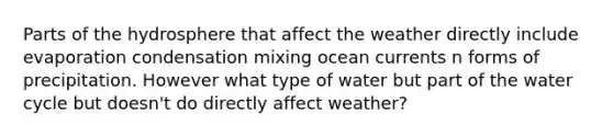 Parts of the hydrosphere that affect the weather directly include evaporation condensation mixing ocean currents n forms of precipitation. However what type of water but part of the water cycle but doesn't do directly affect weather?