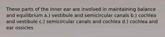 These parts of the inner ear are involved in maintaining balance and equilibrium a.) vestibule and semicircular canals b.) cochlea and vestibule c.) semicircular canals and cochlea d.) cochlea and ear ossicles