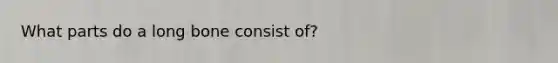 What parts do a long bone consist of?