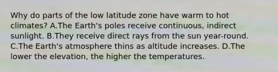 Why do parts of the low latitude zone have warm to hot climates? A.The Earth's poles receive continuous, indirect sunlight. B.They receive direct rays from the sun year-round. C.The Earth's atmosphere thins as altitude increases. D.The lower the elevation, the higher the temperatures.