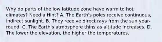 Why do parts of the low latitude zone have warm to hot climates? Need a Hint? A. The Earth's poles receive continuous, indirect sunlight. B. They receive direct rays from the sun year-round. C. The Earth's atmosphere thins as altitude increases. D. The lower the elevation, the higher the temperatures.