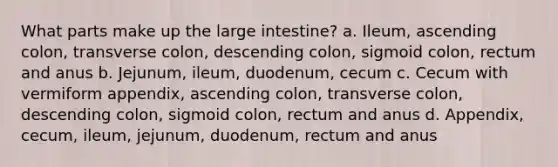 What parts make up the large intestine? a. Ileum, ascending colon, transverse colon, descending colon, sigmoid colon, rectum and anus b. Jejunum, ileum, duodenum, cecum c. Cecum with vermiform appendix, ascending colon, transverse colon, descending colon, sigmoid colon, rectum and anus d. Appendix, cecum, ileum, jejunum, duodenum, rectum and anus