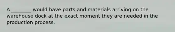 A ________ would have parts and materials arriving on the warehouse dock at the exact moment they are needed in the production process.