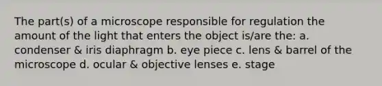 The part(s) of a microscope responsible for regulation the amount of the light that enters the object is/are the: a. condenser & iris diaphragm b. eye piece c. lens & barrel of the microscope d. ocular & objective lenses e. stage