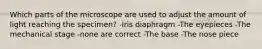 Which parts of the microscope are used to adjust the amount of light reaching the specimen? -Iris diaphragm -The eyepieces -The mechanical stage -none are correct -The base -The nose piece