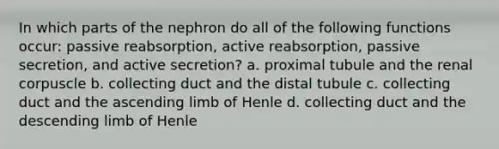 In which parts of the nephron do all of the following functions occur: passive reabsorption, active reabsorption, passive secretion, and active secretion? a. proximal tubule and the renal corpuscle b. collecting duct and the distal tubule c. collecting duct and the ascending limb of Henle d. collecting duct and the descending limb of Henle