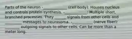 Parts of the neuron -_____________ (cell body): Houses nucleus and controls protein synthesis. -____________: Multiple short, branched processes. They ______ signals from other cells and _________ messages to neurosoma. -___________ (nerve fiber): ________ outgoing signals to other cells. Can be more than a meter long.