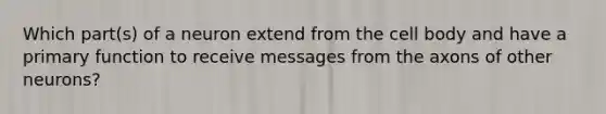 Which part(s) of a neuron extend from the cell body and have a primary function to receive messages from the axons of other neurons?