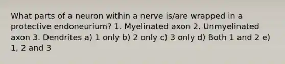 What parts of a neuron within a nerve is/are wrapped in a protective endoneurium? 1. Myelinated axon 2. Unmyelinated axon 3. Dendrites a) 1 only b) 2 only c) 3 only d) Both 1 and 2 e) 1, 2 and 3