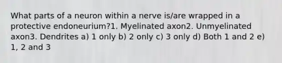 What parts of a neuron within a nerve is/are wrapped in a protective endoneurium?1. Myelinated axon2. Unmyelinated axon3. Dendrites a) 1 only b) 2 only c) 3 only d) Both 1 and 2 e) 1, 2 and 3