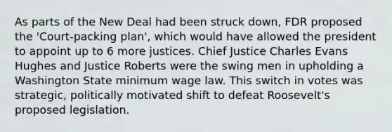 As parts of the New Deal had been struck down, FDR proposed the 'Court-packing plan', which would have allowed the president to appoint up to 6 more justices. Chief Justice Charles Evans Hughes and Justice Roberts were the swing men in upholding a Washington State minimum wage law. This switch in votes was strategic, politically motivated shift to defeat Roosevelt's proposed legislation.