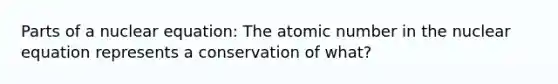 Parts of a nuclear equation: The atomic number in the nuclear equation represents a conservation of what?