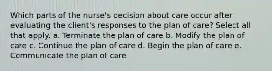 Which parts of the nurse's decision about care occur after evaluating the client's responses to the plan of care? Select all that apply. a. Terminate the plan of care b. Modify the plan of care c. Continue the plan of care d. Begin the plan of care e. Communicate the plan of care