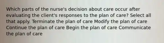 Which parts of the nurse's decision about care occur after evaluating the client's responses to the plan of care? Select all that apply. Terminate the plan of care Modify the plan of care Continue the plan of care Begin the plan of care Communicate the plan of care