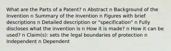 What are the Parts of a Patent? n Abstract n Background of the Invention n Summary of the Invention n Figures with brief descriptions n Detailed description or "specification" n Fully discloses what the invention is n How it is made? n How it can be used? n Claim(s): sets the legal boundaries of protection n Independent n Dependent