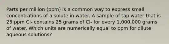 Parts per million (ppm) is a common way to express small concentrations of a solute in water. A sample of tap water that is 25 ppm Cl- contains 25 grams of Cl- for every 1,000,000 grams of water. Which units are numerically equal to ppm for dilute aqueous solutions?