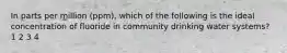 In parts per million (ppm), which of the following is the ideal concentration of fluoride in community drinking water systems? 1 2 3 4