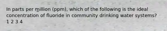 In parts per million (ppm), which of the following is the ideal concentration of fluoride in community drinking water systems? 1 2 3 4