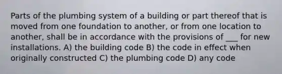 Parts of the plumbing system of a building or part thereof that is moved from one foundation to another, or from one location to another, shall be in accordance with the provisions of ___ for new installations. A) the building code B) the code in effect when originally constructed C) the plumbing code D) any code