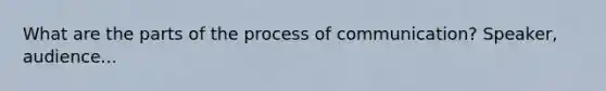 What are the parts of the process of communication? Speaker, audience...