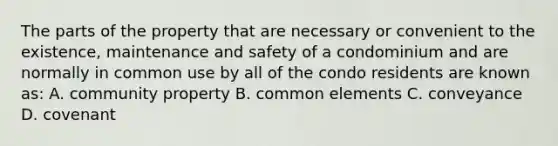 The parts of the property that are necessary or convenient to the existence, maintenance and safety of a condominium and are normally in common use by all of the condo residents are known as: A. community property B. common elements C. conveyance D. covenant