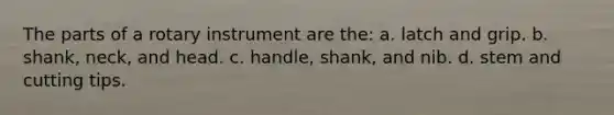 The parts of a rotary instrument are the: a. latch and grip. b. shank, neck, and head. c. handle, shank, and nib. d. stem and cutting tips.