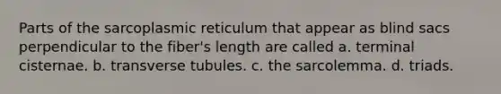 Parts of the sarcoplasmic reticulum that appear as blind sacs perpendicular to the fiber's length are called a. terminal cisternae. b. transverse tubules. c. the sarcolemma. d. triads.