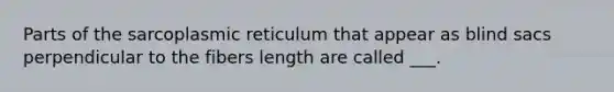 Parts of the sarcoplasmic reticulum that appear as blind sacs perpendicular to the fibers length are called ___.