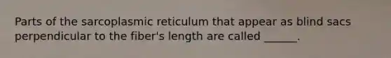 Parts of the sarcoplasmic reticulum that appear as blind sacs perpendicular to the fiber's length are called ______.