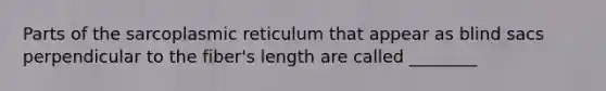 Parts of the sarcoplasmic reticulum that appear as blind sacs perpendicular to the fiber's length are called ________