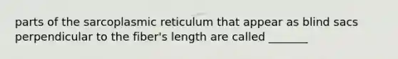 parts of the sarcoplasmic reticulum that appear as blind sacs perpendicular to the fiber's length are called _______