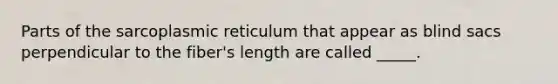 Parts of the sarcoplasmic reticulum that appear as blind sacs perpendicular to the fiber's length are called _____.