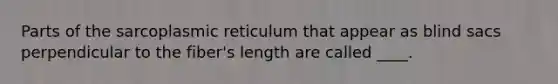 Parts of the sarcoplasmic reticulum that appear as blind sacs perpendicular to the fiber's length are called ____.