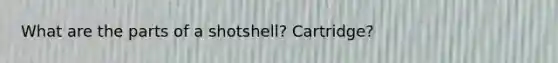 What are the parts of a shotshell? Cartridge?