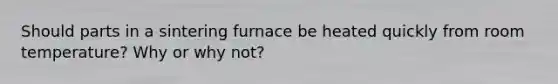 Should parts in a sintering furnace be heated quickly from room temperature? Why or why not?