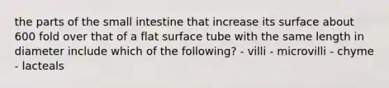 the parts of the small intestine that increase its surface about 600 fold over that of a flat surface tube with the same length in diameter include which of the following? - villi - microvilli - chyme - lacteals