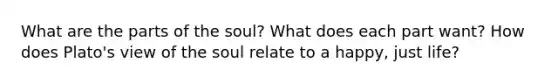 What are the parts of the soul? What does each part want? How does Plato's view of the soul relate to a happy, just life?