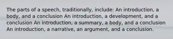 The parts of a speech, traditionally, include: An introduction, a body, and a conclusion An introduction, a development, and a conclusion An introduction, a summary, a body, and a conclusion An introduction, a narrative, an argument, and a conclusion.