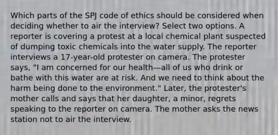 Which parts of the SPJ code of ethics should be considered when deciding whether to air the interview? Select two options. A reporter is covering a protest at a local chemical plant suspected of dumping toxic chemicals into the water supply. The reporter interviews a 17-year-old protester on camera. The protester says, "I am concerned for our health—all of us who drink or bathe with this water are at risk. And we need to think about the harm being done to the environment." Later, the protester's mother calls and says that her daughter, a minor, regrets speaking to the reporter on camera. The mother asks the news station not to air the interview.