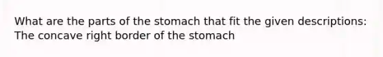 What are the parts of the stomach that fit the given descriptions: The concave right border of the stomach