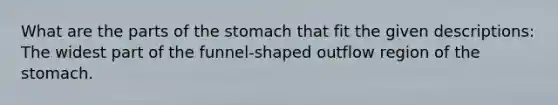 What are the parts of <a href='https://www.questionai.com/knowledge/kLccSGjkt8-the-stomach' class='anchor-knowledge'>the stomach</a> that fit the given descriptions: The widest part of the funnel-shaped outflow region of the stomach.