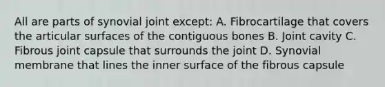 All are parts of synovial joint except: A. Fibrocartilage that covers the articular surfaces of the contiguous bones B. Joint cavity C. Fibrous joint capsule that surrounds the joint D. Synovial membrane that lines the inner surface of the fibrous capsule