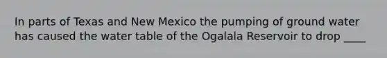 In parts of Texas and New Mexico the pumping of ground water has caused the water table of the Ogalala Reservoir to drop ____