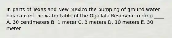 In parts of Texas and New Mexico the pumping of ground water has caused the water table of the Ogallala Reservoir to drop ____. A. 30 centimeters B. 1 meter C. 3 meters D. 10 meters E. 30 meter