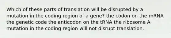 Which of these parts of translation will be disrupted by a mutation in the coding region of a gene? the codon on the mRNA the genetic code the anticodon on the tRNA the ribosome A mutation in the coding region will not disrupt translation.