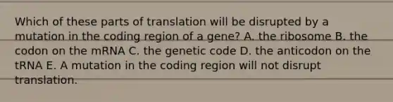 Which of these parts of translation will be disrupted by a mutation in the coding region of a gene? A. the ribosome B. the codon on the mRNA C. the genetic code D. the anticodon on the tRNA E. A mutation in the coding region will not disrupt translation.