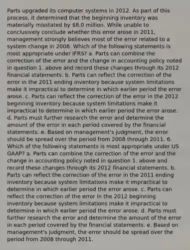 Parts upgraded its computer systems in 2012. As part of this process, it determined that the beginning inventory was materially misstated by 8.0 million. While unable to conclusively conclude whether this error arose in 2011, management strongly believes most of the error related to a system change in 2008. Which of the following statements is most appropriate under IFRS? a. Parts can combine the correction of the error and the change in accounting policy noted in question 1. above and record these changes through its 2012 financial statements. b. Parts can reflect the correction of the error in the 2011 ending inventory because system limitations make it impractical to determine in which earlier period the error arose. c. Parts can reflect the correction of the error in the 2012 beginning inventory because system limitations make it impractical to determine in which earlier period the error arose. d. Parts must further research the error and determine the amount of the error in each period covered by the financial statements. e. Based on management's judgment, the error should be spread over the period from 2008 through 2011. 6. Which of the following statements is most appropriate under US GAAP? a. Parts can combine the correction of the error and the change in accounting policy noted in question 1. above and record these changes through its 2012 financial statements. b. Parts can reflect the correction of the error in the 2011 ending inventory because system limitations make it impractical to determine in which earlier period the error arose. c. Parts can reflect the correction of the error in the 2012 beginning inventory because system limitations make it impractical to determine in which earlier period the error arose. d. Parts must further research the error and determine the amount of the error in each period covered by the financial statements. e. Based on management's judgment, the error should be spread over the period from 2008 through 2011.