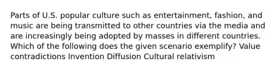 Parts of U.S. popular culture such as entertainment, fashion, and music are being transmitted to other countries via the media and are increasingly being adopted by masses in different countries. Which of the following does the given scenario exemplify? Value contradictions Invention Diffusion Cultural relativism