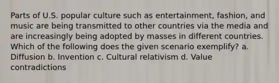 Parts of U.S. popular culture such as entertainment, fashion, and music are being transmitted to other countries via the media and are increasingly being adopted by masses in different countries. Which of the following does the given scenario exemplify? a. Diffusion b. Invention c. Cultural relativism d. Value contradictions